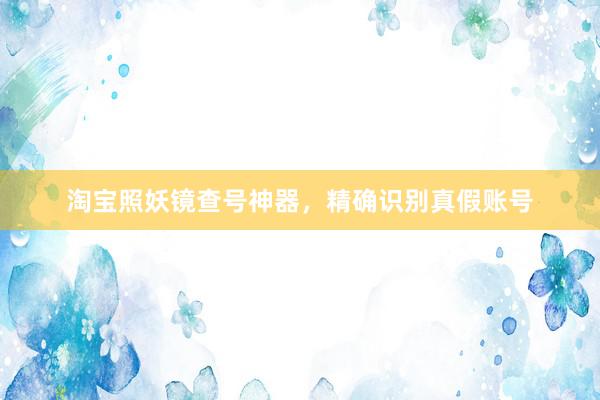 淘宝照妖镜查号神器，精确识别真假账号